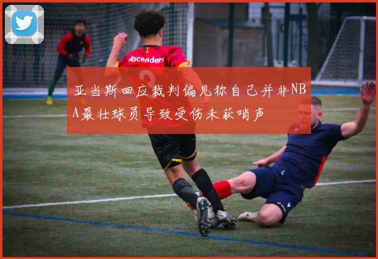 亚当斯回应裁判偏见称自己并非NBA最壮球员导致受伤未获哨声