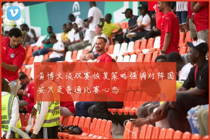 黄博文谈双赛恢复策略强调对阵国安只是普通比赛心态