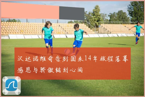 汉达诺维奇告别国米14年旅程落幕感恩与骄傲铭刻心间