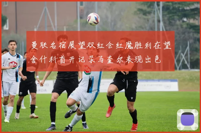 曼联名宿展望双红会红魔胜利在望舍什科首开记录马奎尔表现出色