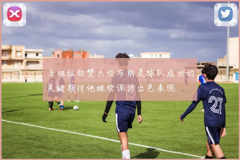 马祖拉称赞杰伦布朗是球队成功的关键期待他继续保持出色表现