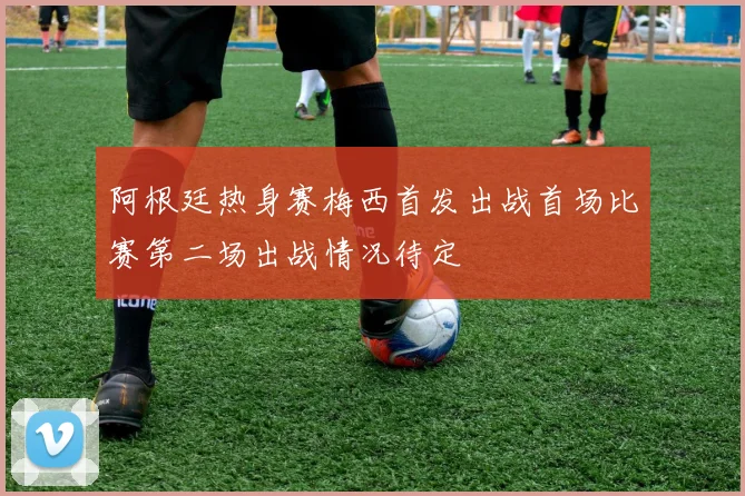 阿根廷热身赛梅西首发出战首场比赛第二场出战情况待定