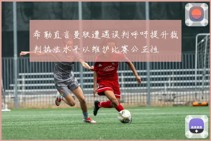 希勒直言曼联遭遇误判呼吁提升裁判执法水平以维护比赛公正性