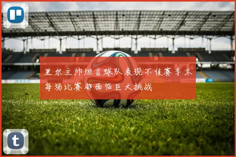 里尔主帅坦言球队表现不佳赛季末每场比赛都面临巨大挑战