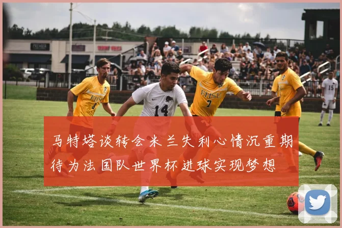 马特塔谈转会米兰失利心情沉重期待为法国队世界杯进球实现梦想