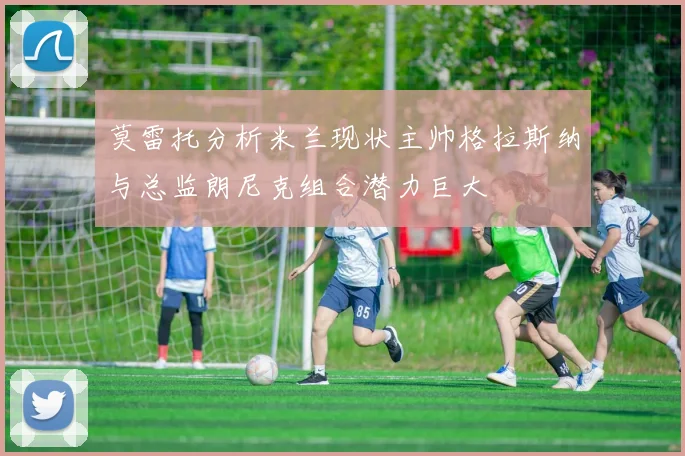 莫雷托分析米兰现状主帅格拉斯纳与总监朗尼克组合潜力巨大