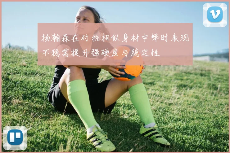 杨瀚森在对抗相似身材中锋时表现不稳需提升强硬度与稳定性