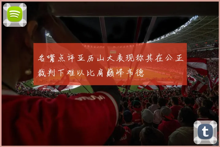 名嘴点评亚历山大表现称其在公正裁判下难以比肩巅峰韦德
