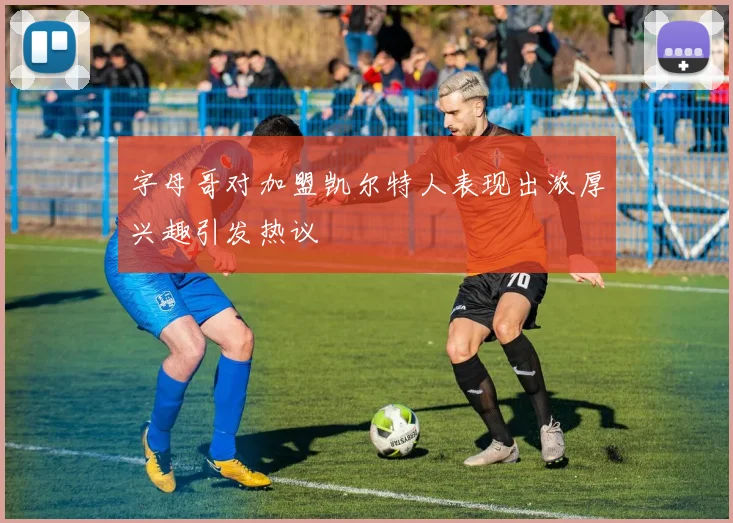 字母哥对加盟凯尔特人表现出浓厚兴趣引发热议