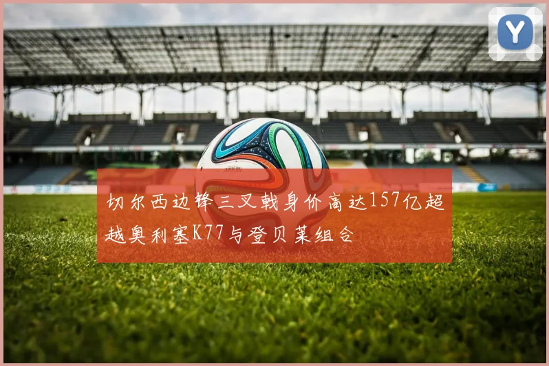 切尔西边锋三叉戟身价高达157亿超越奥利塞K77与登贝莱组合